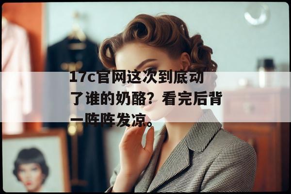 17c官网这次到底动了谁的奶酪？看完后背一阵阵发凉。