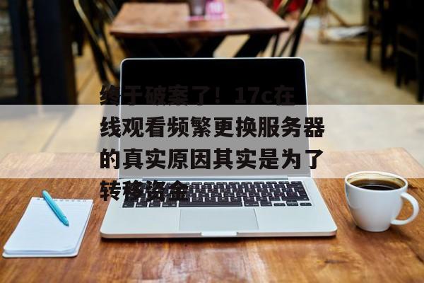 终于破案了！17c在线观看频繁更换服务器的真实原因其实是为了转移资金