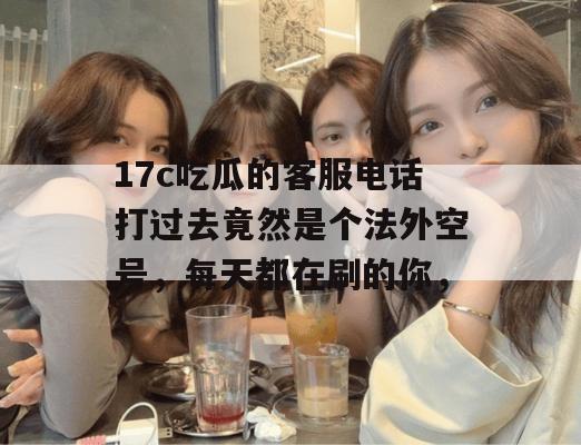 17c吃瓜的客服电话打过去竟然是个法外空号，每天都在刷的你，