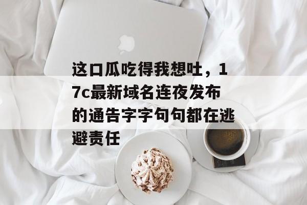 这口瓜吃得我想吐，17c最新域名连夜发布的通告字字句句都在逃避责任