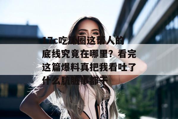 17c吃瓜圈这帮人的底线究竟在哪里？看完这篇爆料真把我看吐了什么肮脏事都干