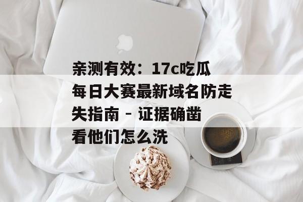亲测有效：17c吃瓜每日大赛最新域名防走失指南 - 证据确凿看他们怎么洗