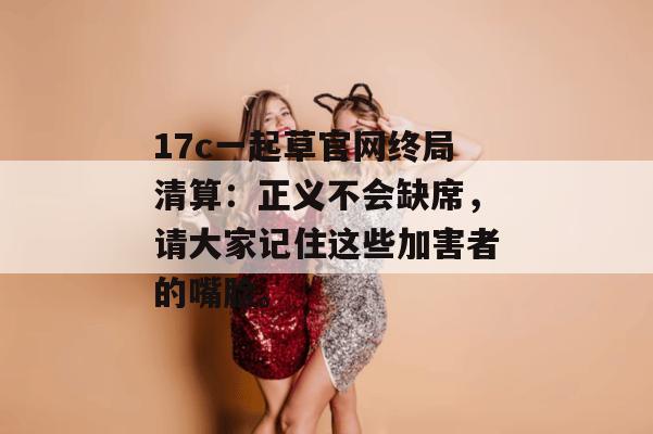 17c一起草官网终局清算：正义不会缺席，请大家记住这些加害者的嘴脸。