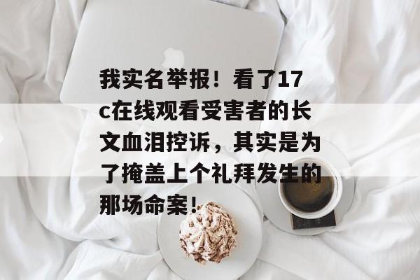 我实名举报！看了17c在线观看受害者的长文血泪控诉，其实是为了掩盖上个礼拜发生的那场命案！