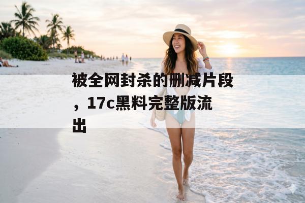 被全网封杀的删减片段，17c黑料完整版流出