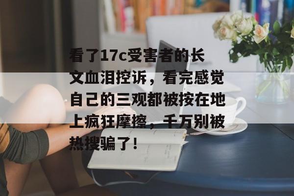 看了17c受害者的长文血泪控诉，看完感觉自己的三观都被按在地上疯狂摩擦，千万别被热搜骗了！