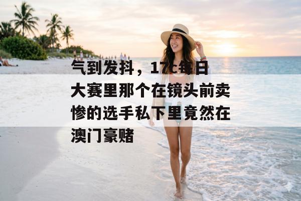 气到发抖，17c每日大赛里那个在镜头前卖惨的选手私下里竟然在澳门豪赌