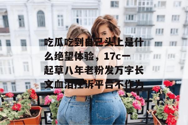 吃瓜吃到自己头上是什么绝望体验，17c一起草八年老粉发万字长文血泪控诉平台不作为
