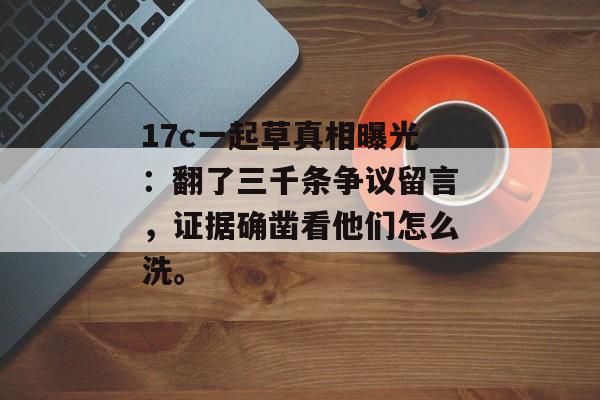 17c一起草真相曝光：翻了三千条争议留言，证据确凿看他们怎么洗。