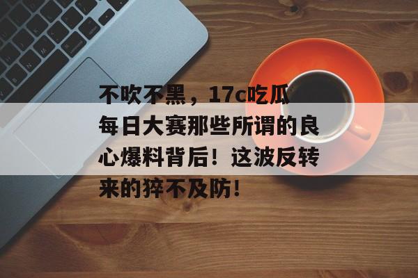 不吹不黑，17c吃瓜每日大赛那些所谓的良心爆料背后！这波反转来的猝不及防！