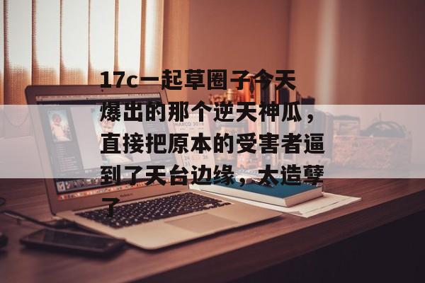 17c一起草圈子今天爆出的那个逆天神瓜，直接把原本的受害者逼到了天台边缘，太造孽了
