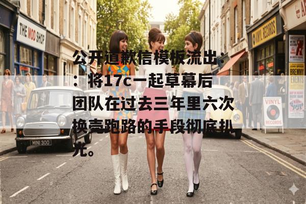 公开道歉信模板流出：：将17c一起草幕后团队在过去三年里六次换壳跑路的手段彻底扒光。