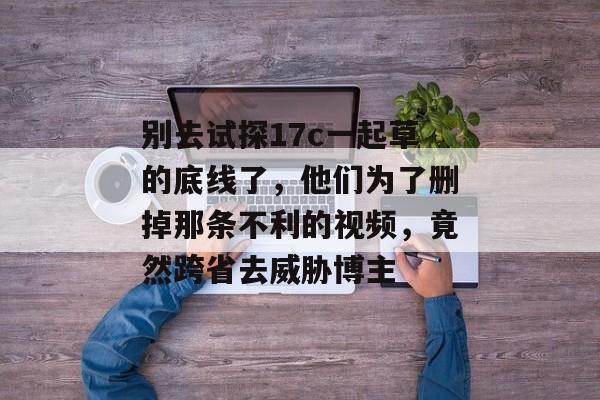 别去试探17c一起草的底线了，他们为了删掉那条不利的视频，竟然跨省去威胁博主