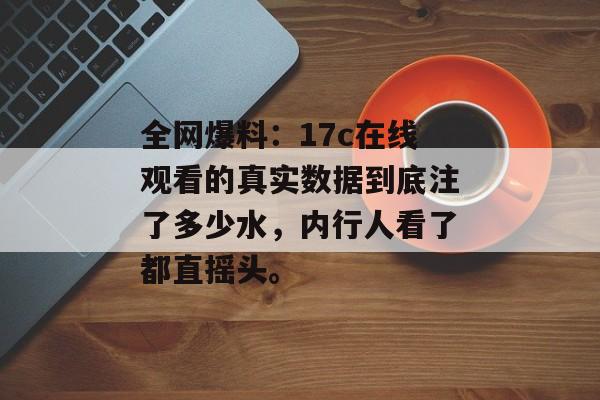 全网爆料：17c在线观看的真实数据到底注了多少水，内行人看了都直摇头。