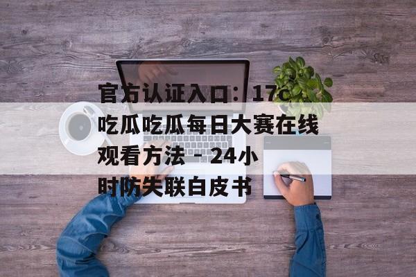 官方认证入口：17c吃瓜吃瓜每日大赛在线观看方法 - 24小时防失联白皮书