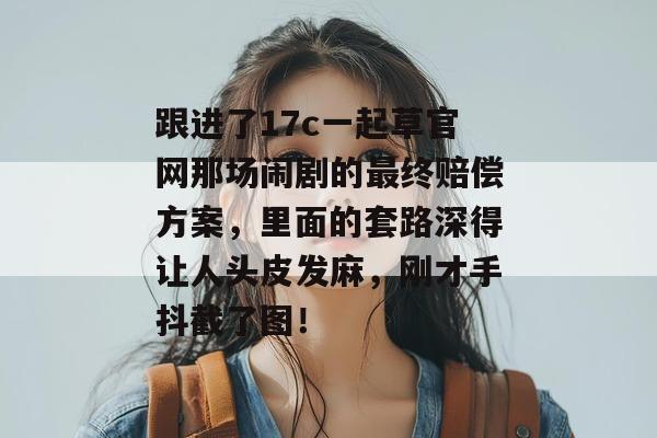 跟进了17c一起草官网那场闹剧的最终赔偿方案，里面的套路深得让人头皮发麻，刚才手抖截了图！