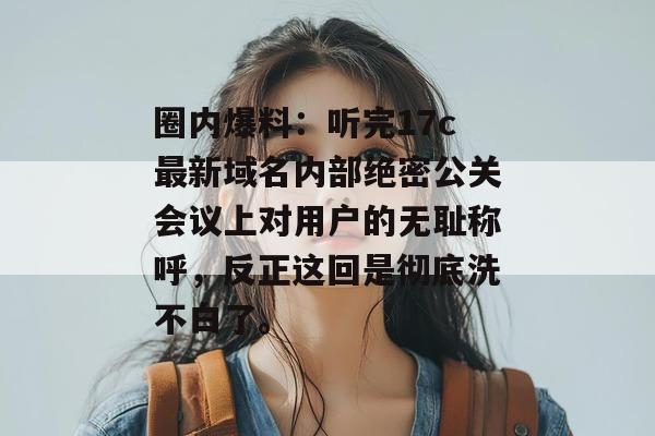 圈内爆料：听完17c最新域名内部绝密公关会议上对用户的无耻称呼，反正这回是彻底洗不白了。