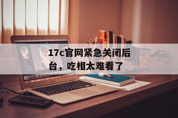 17c官网紧急关闭后台，吃相太难看了