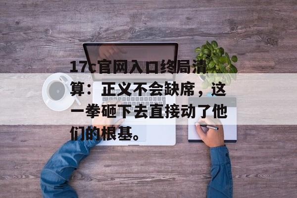 17c官网入口终局清算：正义不会缺席，这一拳砸下去直接动了他们的根基。