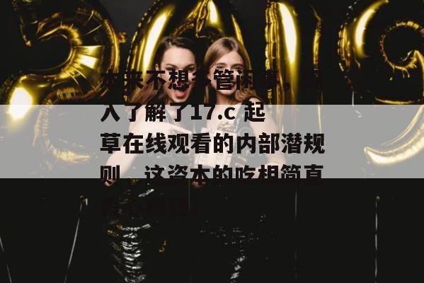 本来不想多管闲事，深入了解了17.c 起草在线观看的内部潜规则，这资本的吃相简直丧心病狂！