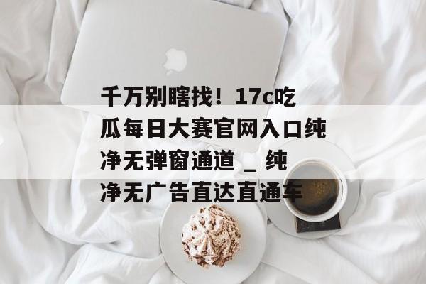 千万别瞎找！17c吃瓜每日大赛官网入口纯净无弹窗通道 _ 纯净无广告直达直通车