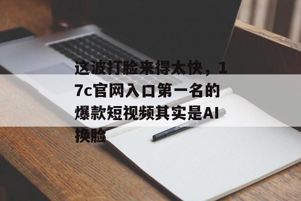 这波打脸来得太快，17c官网入口第一名的爆款短视频其实是AI换脸